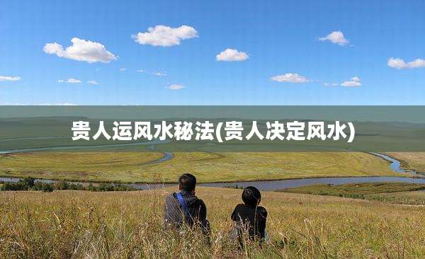 贵人运风水秘法(贵人决定风水)