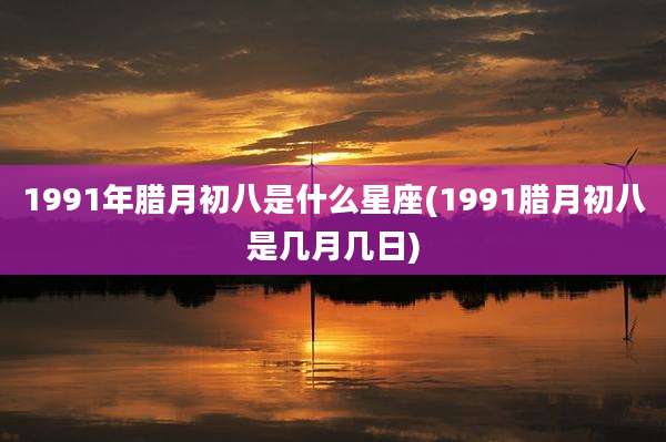 1991年腊月初八是什么星座(1991腊月初八是几月几日)
