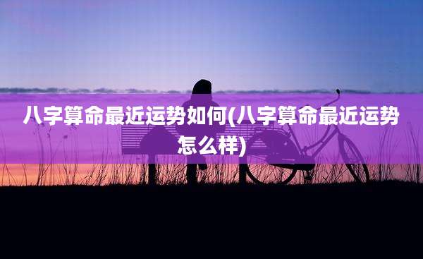 八字算命最近运势如何(八字算命最近运势怎么样)
