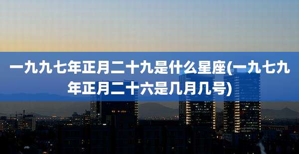 一九九七年正月二十九是什么星座(一九七九年正月二十六是几月几号)