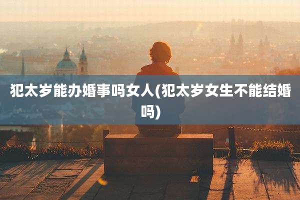 犯太岁能办婚事吗女人(犯太岁女生不能结婚吗)