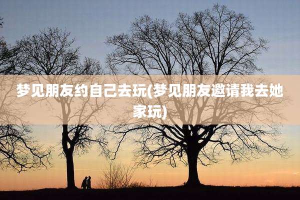 梦见朋友约自己去玩(梦见朋友邀请我去她家玩)