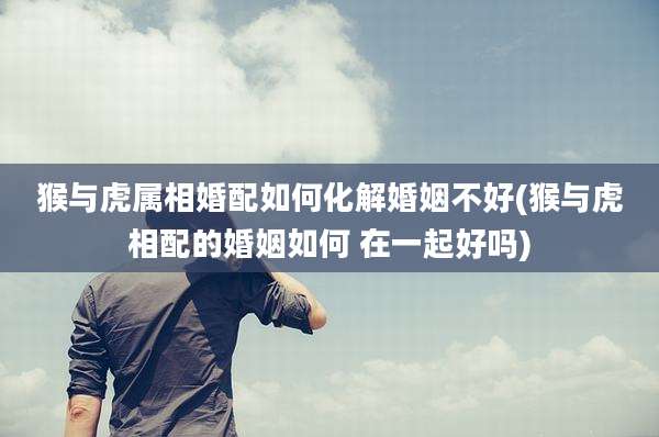 猴与虎属相婚配如何化解婚姻不好(猴与虎相配的婚姻如何 在一起好吗)