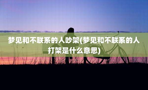 梦见和不联系的人吵架(梦见和不联系的人打架是什么意思)