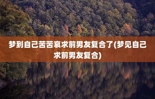梦到自己苦苦哀求前男友复合了(梦见自己求前男友复合)