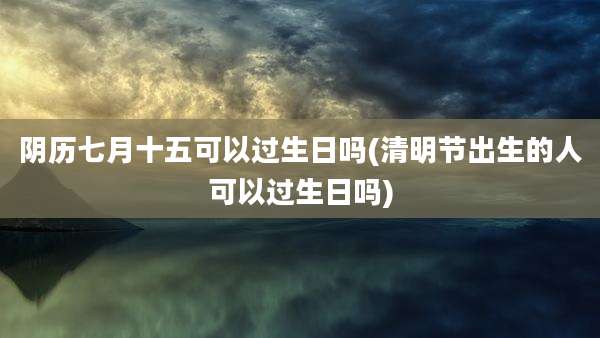 阴历七月十五可以过生日吗(清明节出生的人可以过生日吗)