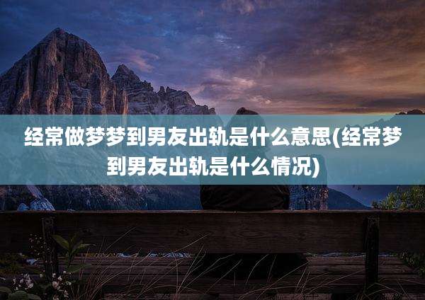 经常做梦梦到男友出轨是什么意思(经常梦到男友出轨是什么情况)