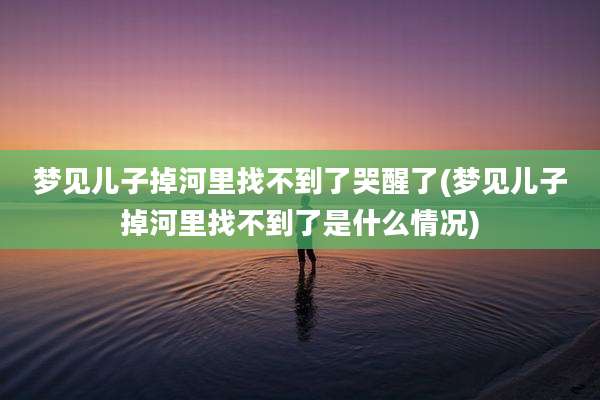 梦见儿子掉河里找不到了哭醒了(梦见儿子掉河里找不到了是什么情况)