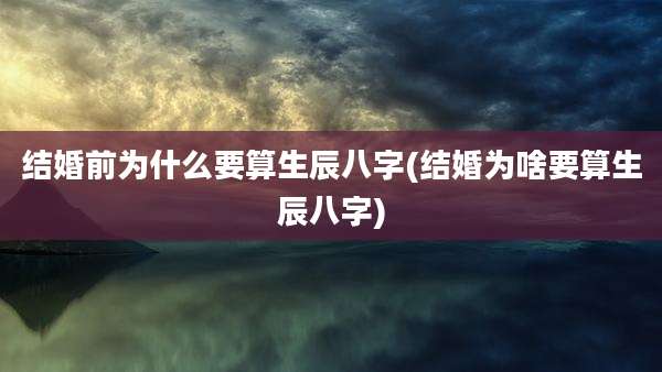 结婚前为什么要算生辰八字(结婚为啥要算生辰八字)