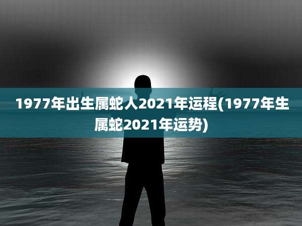 1977年出生属蛇人2021年运程(1977年生属蛇2021年运势)
