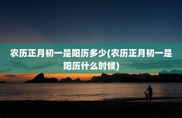农历正月初一是阳历多少(农历正月初一是阳历什么时候)