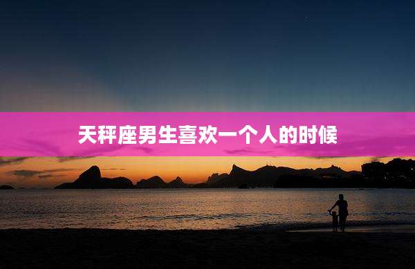 天秤座男生喜欢一个人的时候