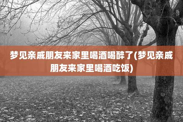 梦见亲戚朋友来家里喝酒喝醉了(梦见亲戚朋友来家里喝酒吃饭)