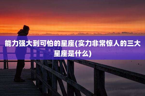 能力强大到可怕的星座(实力非常惊人的三大星座是什么)