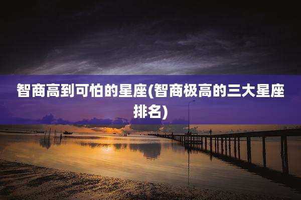 智商高到可怕的星座(智商极高的三大星座排名)