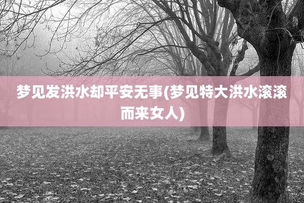 梦见发洪水却平安无事(梦见特大洪水滚滚而来女人)