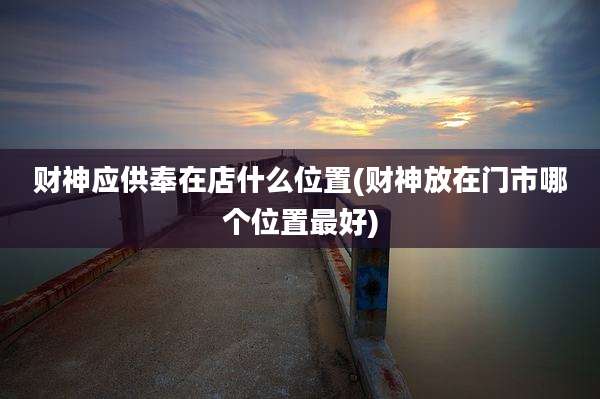 财神应供奉在店什么位置(财神放在门市哪个位置最好)