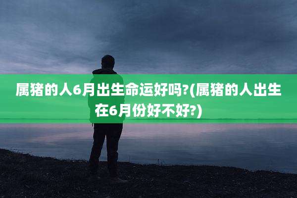 属猪的人6月出生命运好吗?(属猪的人出生在6月份好不好?)