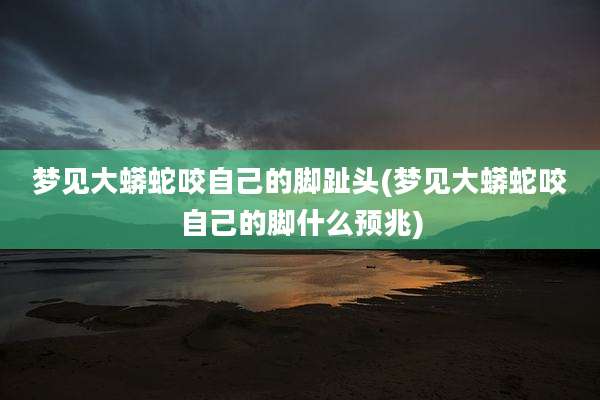 梦见大蟒蛇咬自己的脚趾头(梦见大蟒蛇咬自己的脚什么预兆)