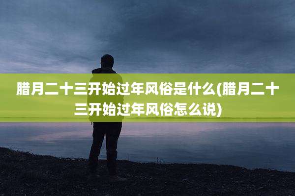 腊月二十三开始过年风俗是什么(腊月二十三开始过年风俗怎么说)
