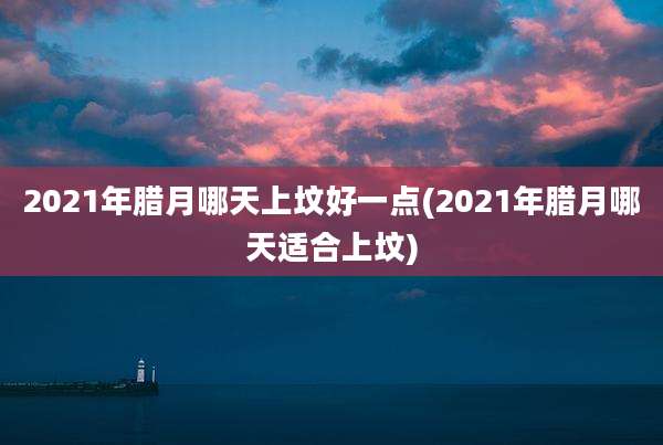 2021年腊月哪天上坟好一点(2021年腊月哪天适合上坟)