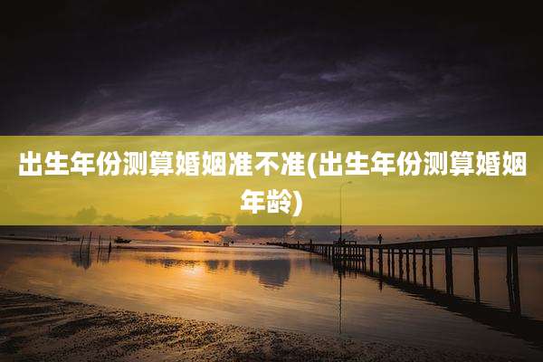 出生年份测算婚姻准不准(出生年份测算婚姻年龄)