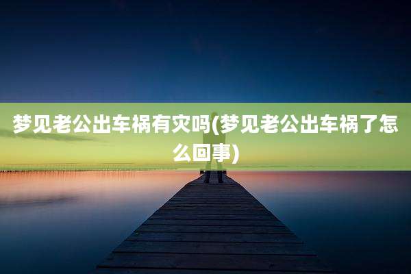 梦见老公出车祸有灾吗(梦见老公出车祸了怎么回事)
