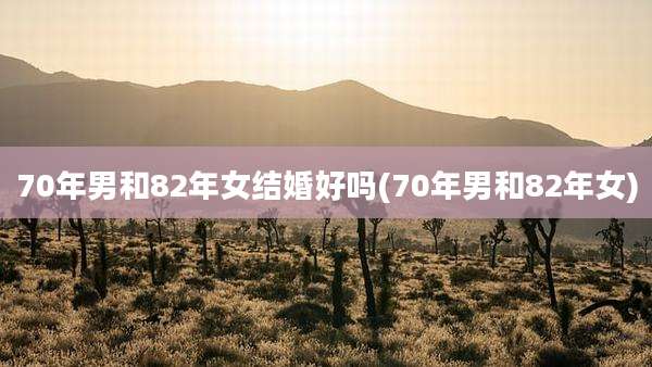 70年男和82年女结婚好吗(70年男和82年女)