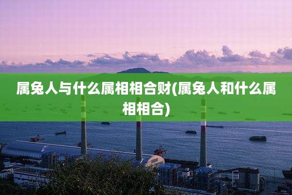属兔人与什么属相相合财(属兔人和什么属相相合)