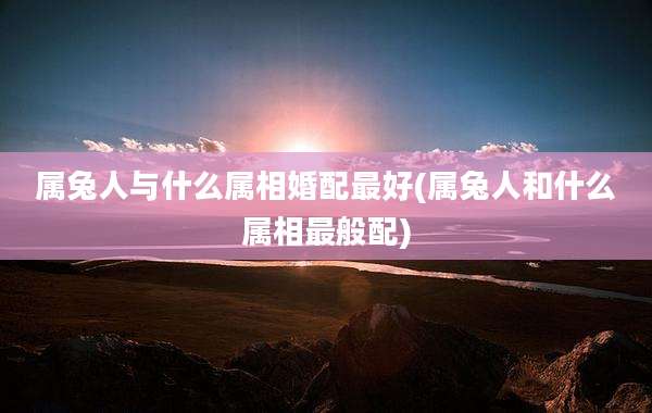 属兔人与什么属相婚配最好(属兔人和什么属相最般配)