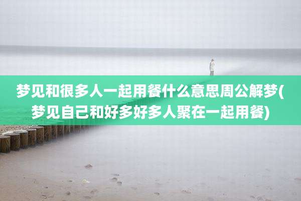 梦见和很多人一起用餐什么意思周公解梦(梦见自己和好多好多人聚在一起用餐)