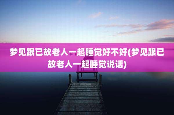 梦见跟已故老人一起睡觉好不好(梦见跟已故老人一起睡觉说话)