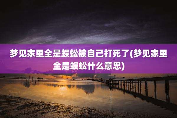 梦见家里全是蜈蚣被自己打死了(梦见家里全是蜈蚣什么意思)