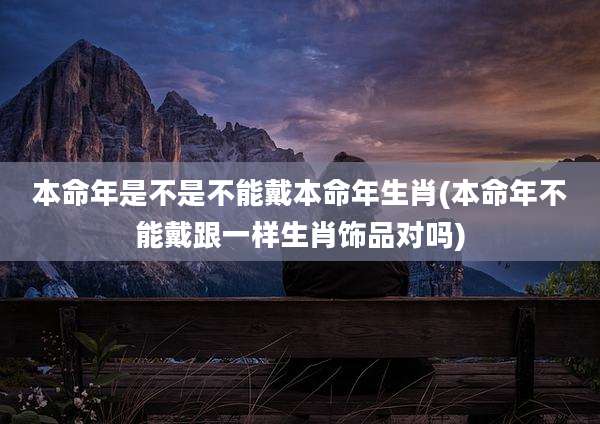 本命年是不是不能戴本命年生肖(本命年不能戴跟一样生肖饰品对吗)