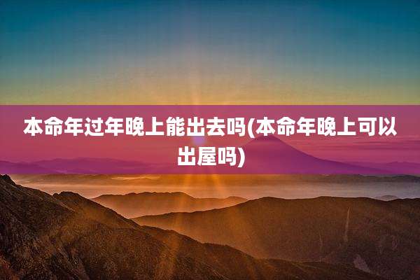 本命年过年晚上能出去吗(本命年晚上可以出屋吗)