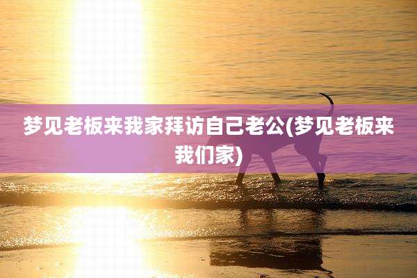 梦见老板来我家拜访自己老公(梦见老板来我们家)
