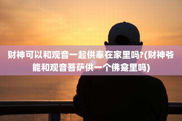 财神可以和观音一起供奉在家里吗?(财神爷能和观音菩萨供一个佛龛里吗)