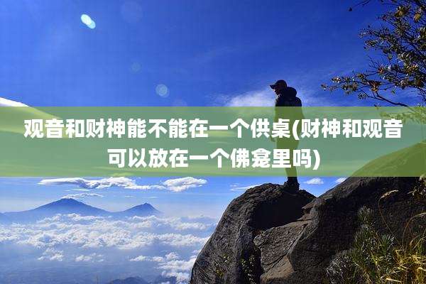 观音和财神能不能在一个供桌(财神和观音可以放在一个佛龛里吗)