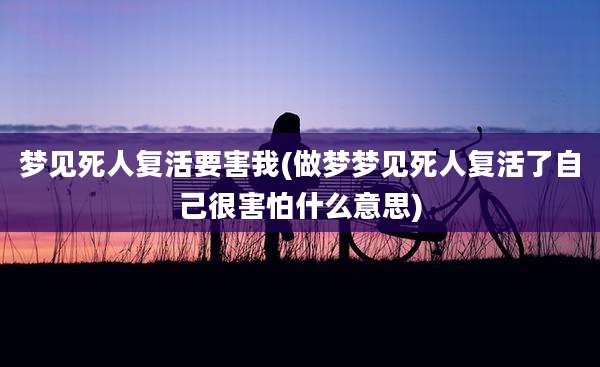 梦见死人复活要害我(做梦梦见死人复活了自己很害怕什么意思)