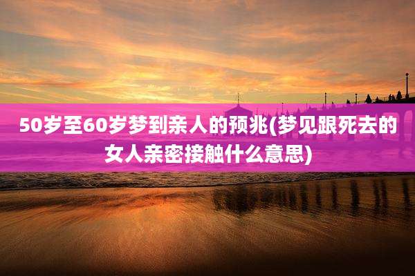 50岁至60岁梦到亲人的预兆(梦见跟死去的女人亲密接触什么意思)