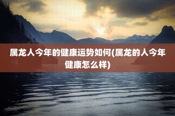 属龙人今年的健康运势如何(属龙的人今年健康怎么样)