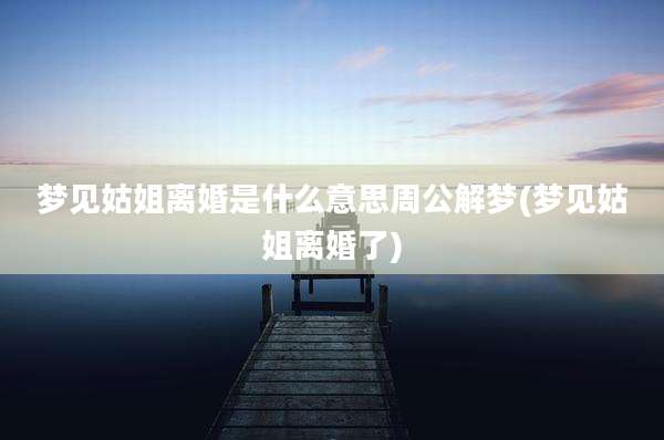 梦见姑姐离婚是什么意思周公解梦(梦见姑姐离婚了)