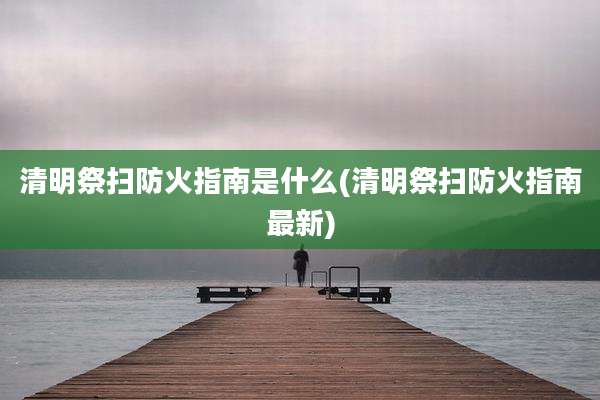 清明祭扫防火指南是什么(清明祭扫防火指南最新)