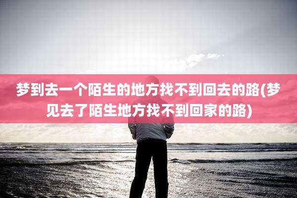 梦到去一个陌生的地方找不到回去的路(梦见去了陌生地方找不到回家的路)