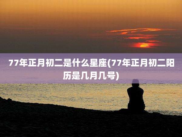 77年正月初二是什么星座(77年正月初二阳历是几月几号)