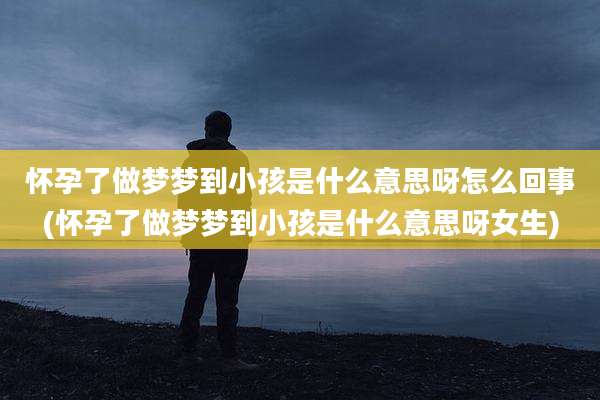 怀孕了做梦梦到小孩是什么意思呀怎么回事(怀孕了做梦梦到小孩是什么意思呀女生)