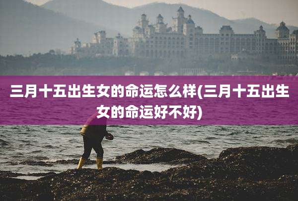 三月十五出生女的命运怎么样(三月十五出生女的命运好不好)