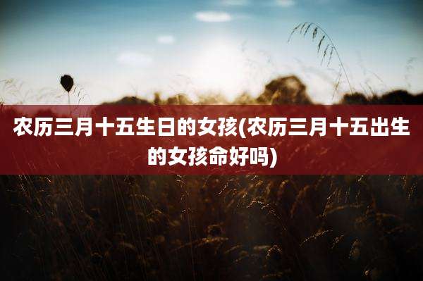 农历三月十五生日的女孩(农历三月十五出生的女孩命好吗)