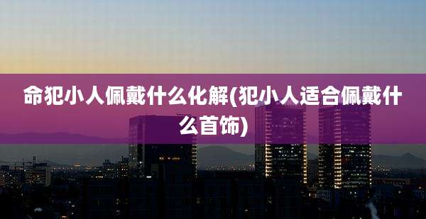 命犯小人佩戴什么化解(犯小人适合佩戴什么首饰)