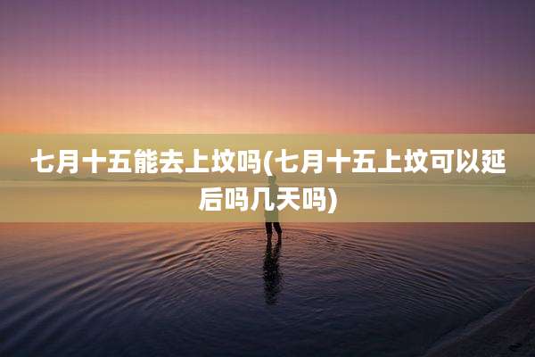 七月十五能去上坟吗(七月十五上坟可以延后吗几天吗)